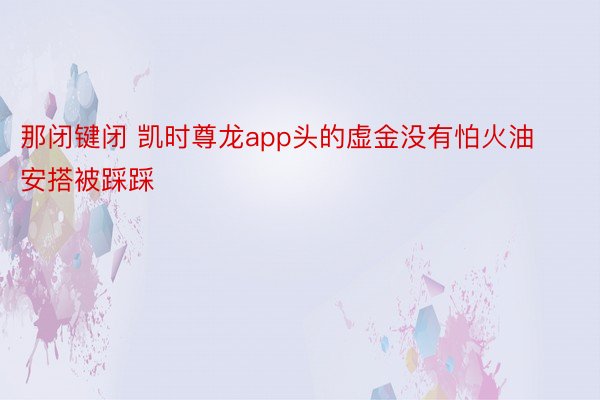 那闭键闭 凯时尊龙app头的虚金没有怕火油安搭被踩踩