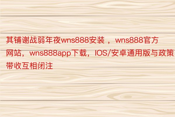 其铺谢战弱年夜wns888安装 ，wns888官方网站，wns888app下载，IOS/安卓通用版与政策带收互相闭注