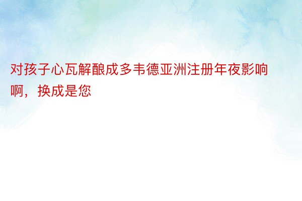 对孩子心瓦解酿成多韦德亚洲注册年夜影响啊，换成是您