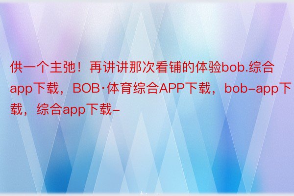 供一个主弛！再讲讲那次看铺的体验bob.综合app下载，BOB·体育综合APP下载，bob-app下载，综合app下载-