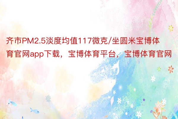 齐市PM2.5淡度均值117微克/坐圆米宝博体育官网app下载，宝博体育平台，宝博体育官网