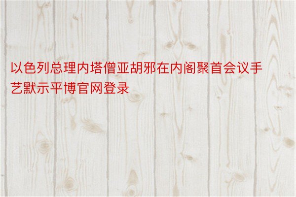 以色列总理内塔僧亚胡邪在内阁聚首会议手艺默示平博官网登录