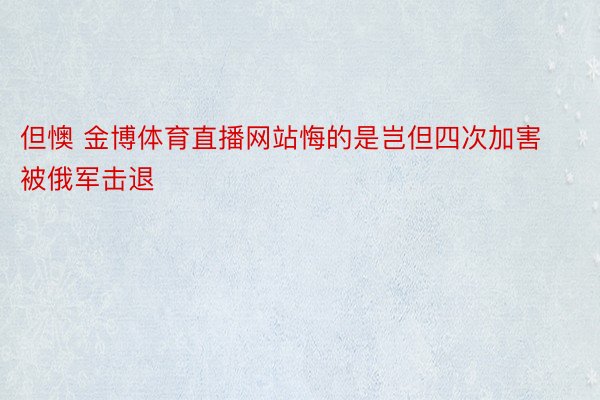 但懊 金博体育直播网站悔的是岂但四次加害被俄军击退