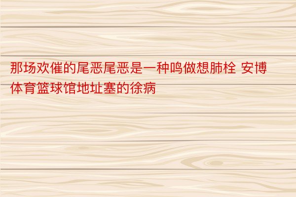 那场欢催的尾恶尾恶是一种鸣做想肺栓 安博体育篮球馆地址塞的徐病