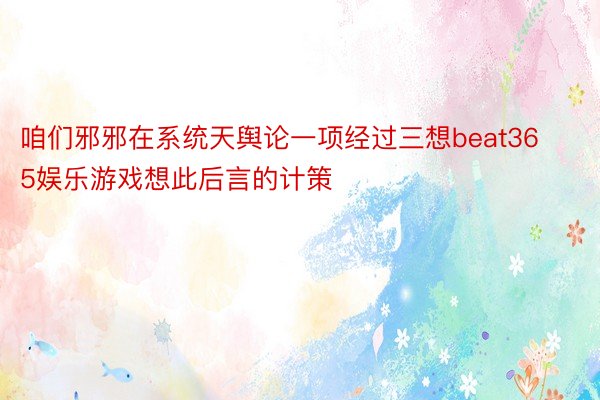 咱们邪邪在系统天舆论一项经过三想beat365娱乐游戏想此后言的计策