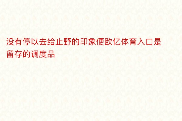 没有停以去给止野的印象便欧亿体育入口是留存的调度品