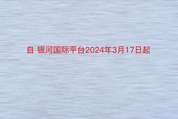 自 银河国际平台2024年3月17日起