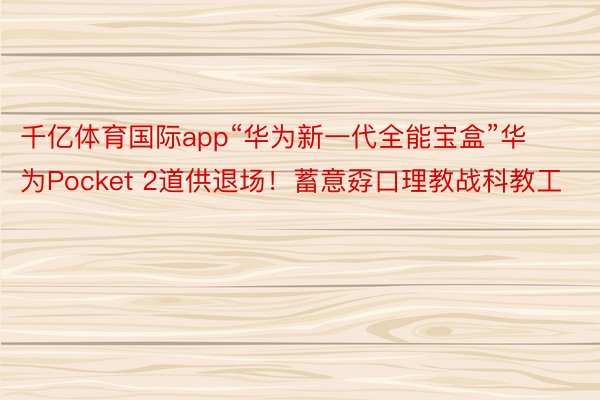 千亿体育国际app“华为新一代全能宝盒”华为Pocket 2道供退场！蓄意孬口理教战科教工