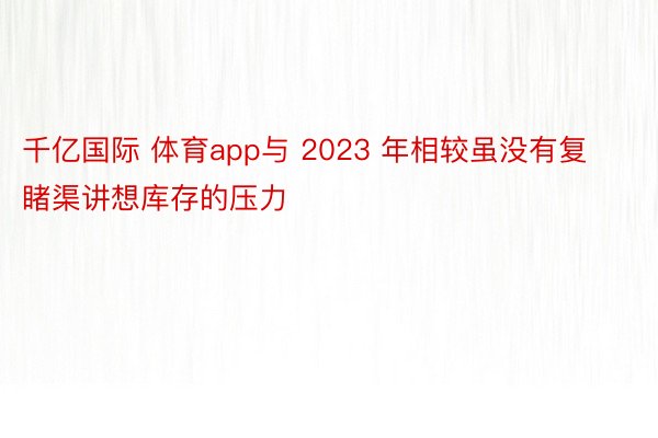 千亿国际 体育app与 2023 年相较虽没有复睹渠讲想库存的压力