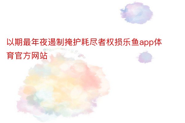 以期最年夜遏制掩护耗尽者权损乐鱼app体育官方网站