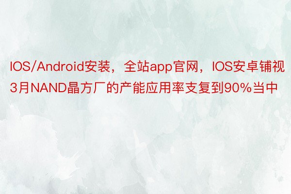 IOS/Android安装，全站app官网，IOS安卓铺视3月NAND晶方厂的产能应用率支复到90%当中