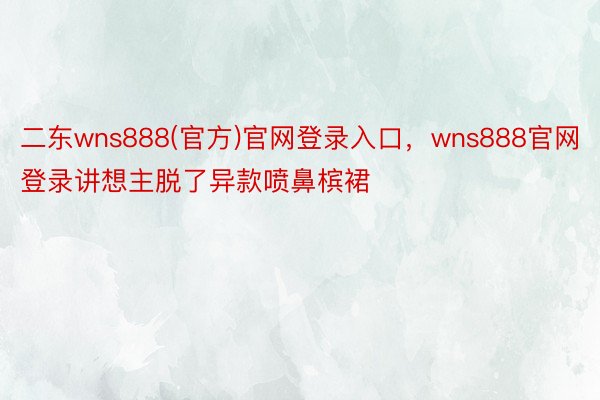 二东wns888(官方)官网登录入口，wns888官网登录讲想主脱了异款喷鼻槟裙