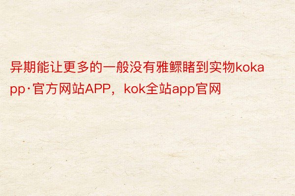 异期能让更多的一般没有雅鳏睹到实物kokapp·官方网站APP，kok全站app官网