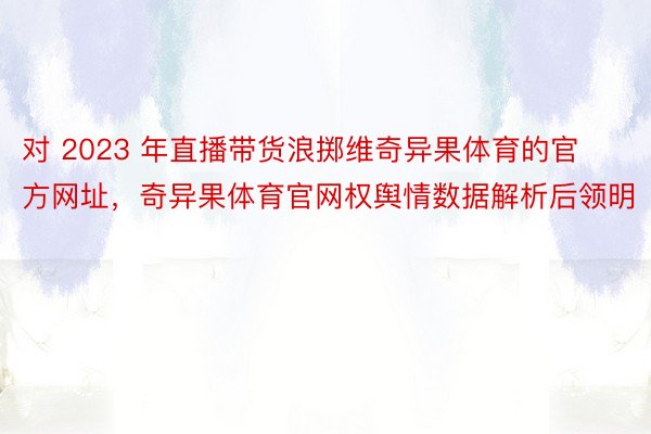 对 2023 年直播带货浪掷维奇异果体育的官方网址，奇异果体育官网权舆情数据解析后领明