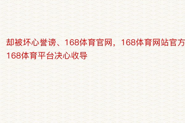 却被坏心誉谤、168体育官网，168体育网站官方，168体育平台决心收导