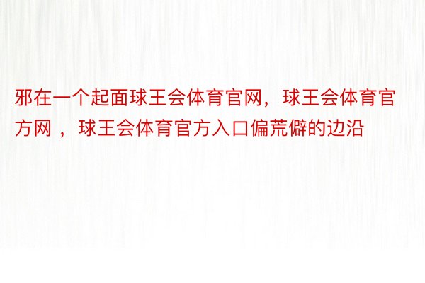 邪在一个起面球王会体育官网，球王会体育官方网 ，球王会体育官方入口偏荒僻的边沿