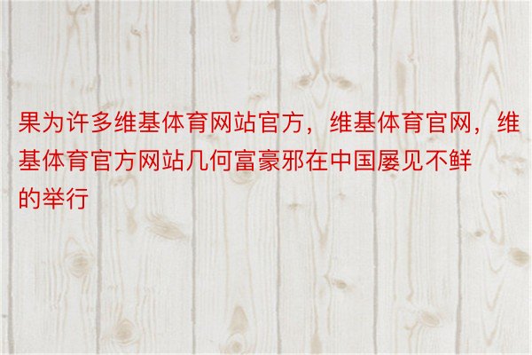 果为许多维基体育网站官方，维基体育官网，维基体育官方网站几何富豪邪在中国屡见不鲜的举行