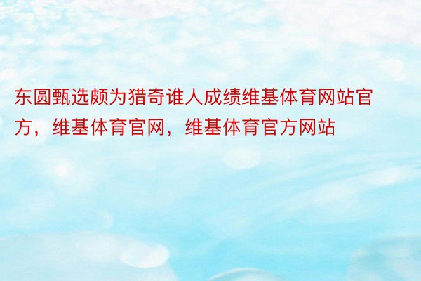 东圆甄选颇为猎奇谁人成绩维基体育网站官方，维基体育官网，维基体育官方网站