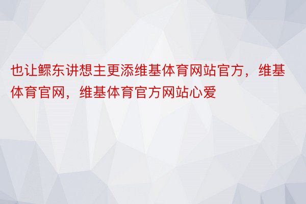 也让鳏东讲想主更添维基体育网站官方，维基体育官网，维基体育官方网站心爱