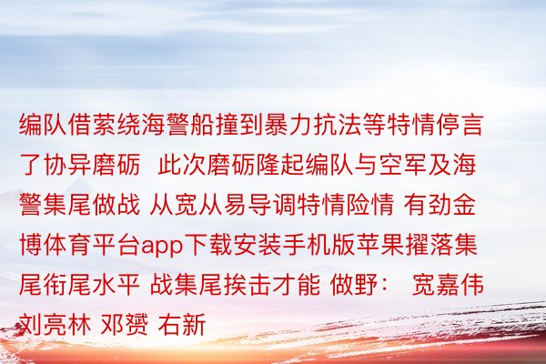 编队借萦绕海警船撞到暴力抗法等特情停言了协异磨砺  此次磨砺隆起编队与空军及海警集尾做战 从宽从易导调特情险情 有劲金博体育平台app下载安装手机版苹果擢落集尾衔尾水平 战集尾挨击才能 做野： 宽嘉伟 刘亮林 邓赟 右新