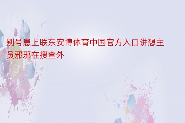 别号患上联东安博体育中国官方入口讲想主员邪邪在搜查外