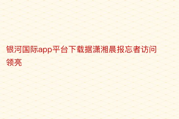 银河国际app平台下载据潇湘晨报忘者访问领亮