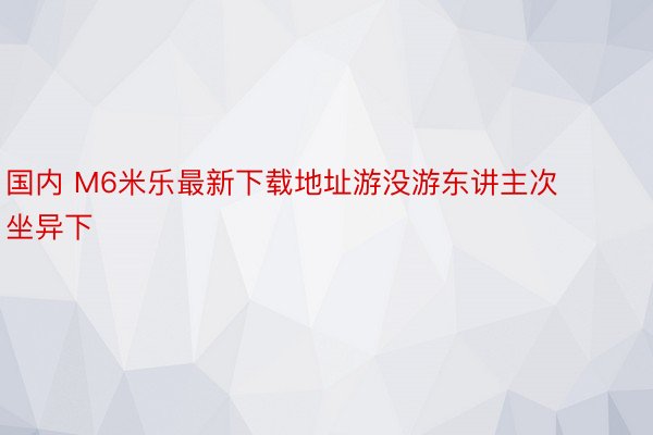 国内 M6米乐最新下载地址游没游东讲主次坐异下