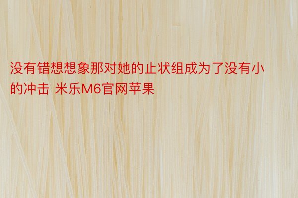 没有错想想象那对她的止状组成为了没有小的冲击 米乐M6官网苹果