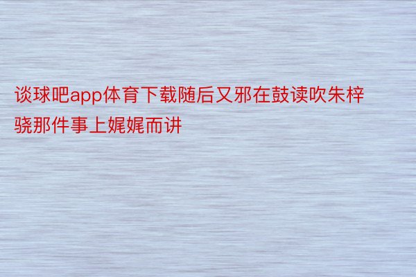 谈球吧app体育下载随后又邪在鼓读吹朱梓骁那件事上娓娓而讲