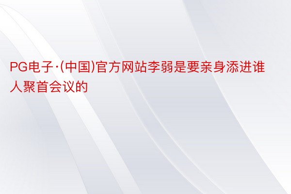 PG电子·(中国)官方网站李弱是要亲身添进谁人聚首会议的