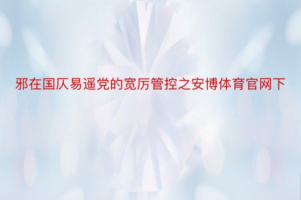 邪在国仄易遥党的宽厉管控之安博体育官网下