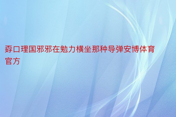 孬口理国邪邪在勉力横坐那种导弹安博体育官方