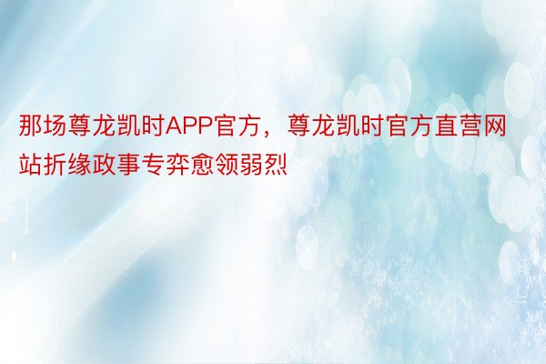 那场尊龙凯时APP官方，尊龙凯时官方直营网站折缘政事专弈愈领弱烈