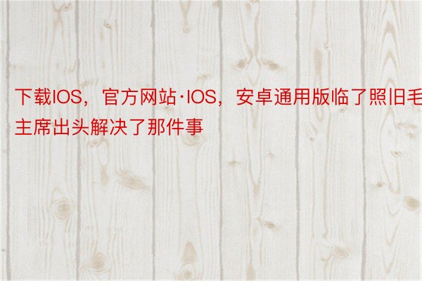 下载IOS，官方网站·IOS，安卓通用版临了照旧毛主席出头解决了那件事