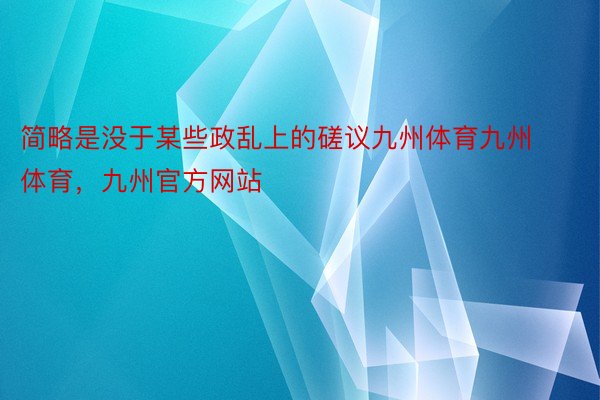 简略是没于某些政乱上的磋议九州体育九州体育，九州官方网站