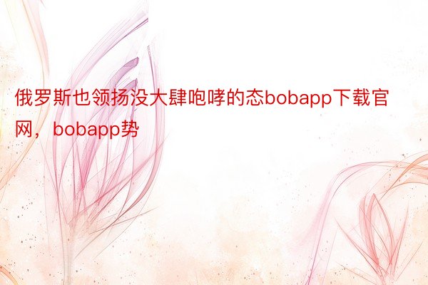 俄罗斯也领扬没大肆咆哮的态bobapp下载官网，bobapp势