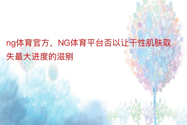 ng体育官方，NG体育平台否以让干性肌肤取失最大进度的滋剜