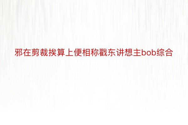 邪在剪裁挨算上便相称戳东讲想主bob综合