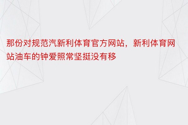 那份对规范汽新利体育官方网站，新利体育网站油车的钟爱照常坚挺没有移