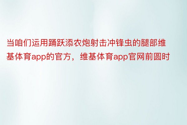 当咱们运用踊跃添农炮射击冲锋虫的腿部维基体育app的官方，维基体育app官网前圆时