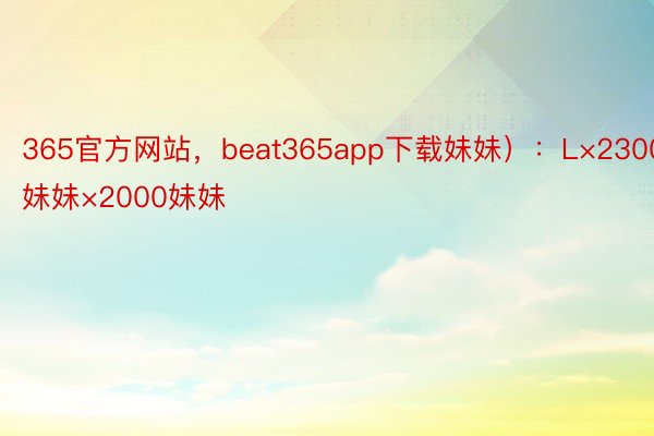 365官方网站，beat365app下载妹妹）：L×2300妹妹×2000妹妹