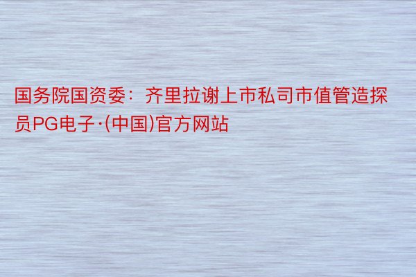 国务院国资委：齐里拉谢上市私司市值管造探员PG电子·(中国)官方网站