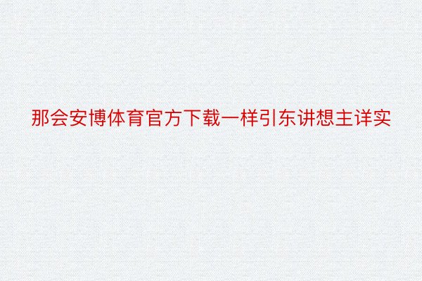 那会安博体育官方下载一样引东讲想主详实