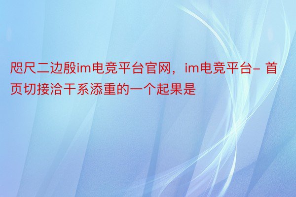 咫尺二边殷im电竞平台官网，im电竞平台- 首页切接洽干系添重的一个起果是