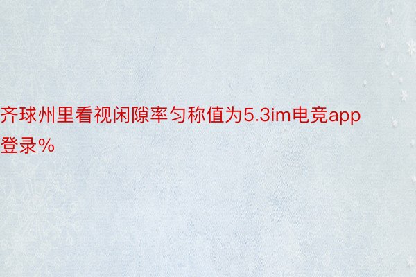 齐球州里看视闲隙率匀称值为5.3im电竞app登录%