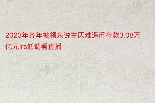 2023年齐年披领东说主仄难遥币存款3.08万亿元jrs低调看直播