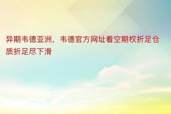 异期韦德亚洲，韦德官方网址看空期权折足仓质折足尽下滑