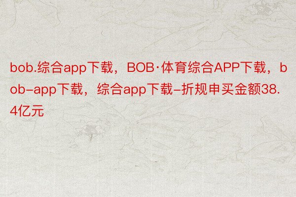 bob.综合app下载，BOB·体育综合APP下载，bob-app下载，综合app下载-折规申买金额38.4亿元