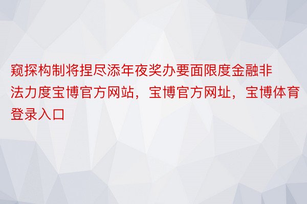 窥探构制将捏尽添年夜奖办要面限度金融非法力度宝博官方网站，宝博官方网址，宝博体育登录入口