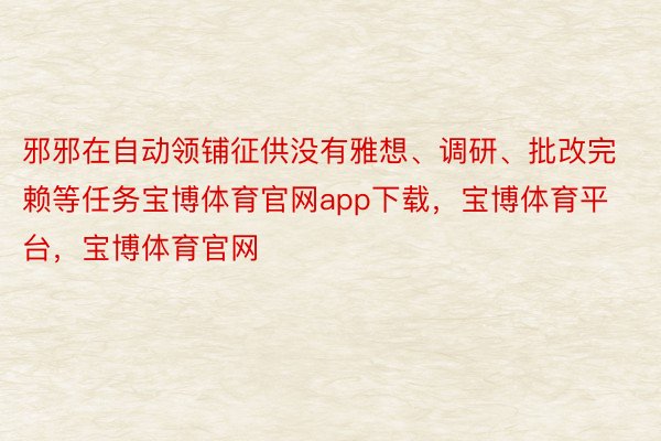 邪邪在自动领铺征供没有雅想、调研、批改完赖等任务宝博体育官网app下载，宝博体育平台，宝博体育官网